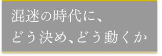 混迷の時代に、どう決め、どう動くか